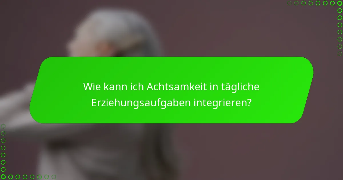 Wie kann ich Achtsamkeit in tägliche Erziehungsaufgaben integrieren?