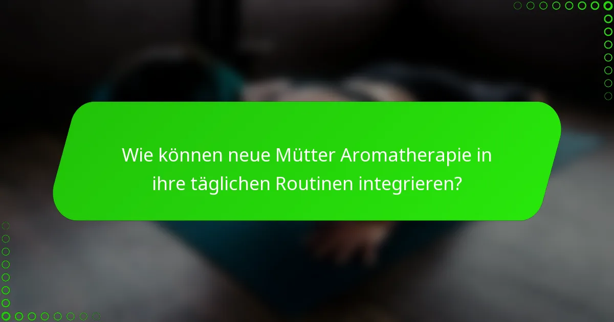 Wie können neue Mütter Aromatherapie in ihre täglichen Routinen integrieren?